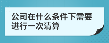 公司在什么条件下需要进行一次清算