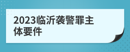 2023临沂袭警罪主体要件