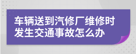 车辆送到汽修厂维修时发生交通事故怎么办