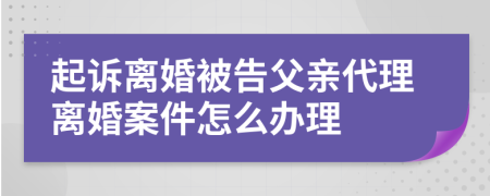 起诉离婚被告父亲代理离婚案件怎么办理