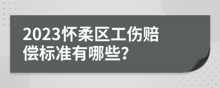 2023怀柔区工伤赔偿标准有哪些？