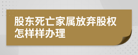 股东死亡家属放弃股权怎样样办理