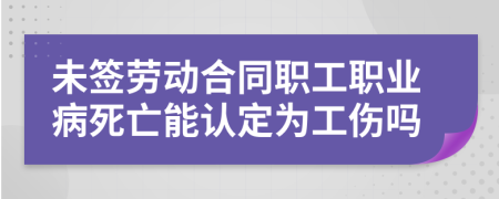 未签劳动合同职工职业病死亡能认定为工伤吗