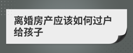 离婚房产应该如何过户给孩子