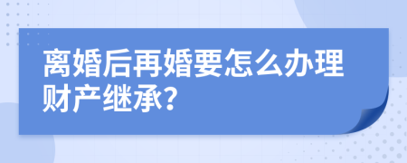 离婚后再婚要怎么办理财产继承？
