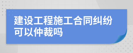 建设工程施工合同纠纷可以仲裁吗