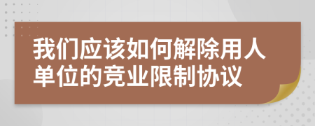 我们应该如何解除用人单位的竞业限制协议