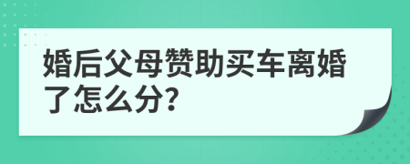 婚后父母赞助买车离婚了怎么分？