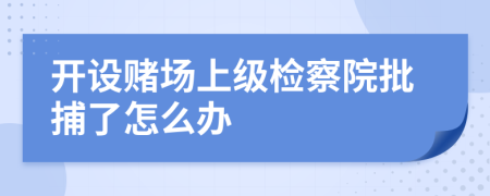 开设赌场上级检察院批捕了怎么办