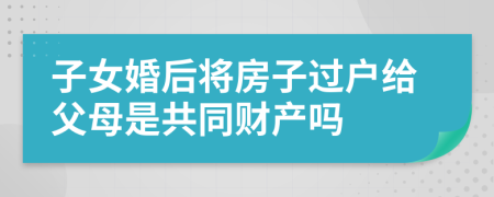 子女婚后将房子过户给父母是共同财产吗