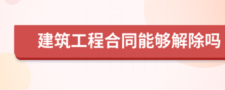 建筑工程合同能够解除吗