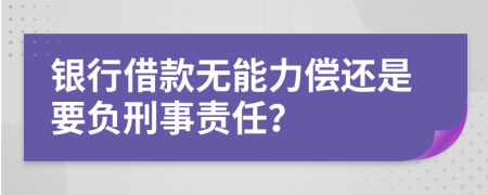 银行借款无能力偿还是要负刑事责任？