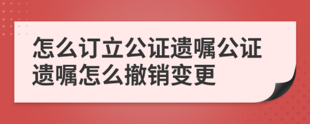 怎么订立公证遗嘱公证遗嘱怎么撤销变更