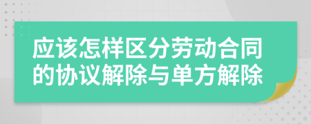 应该怎样区分劳动合同的协议解除与单方解除