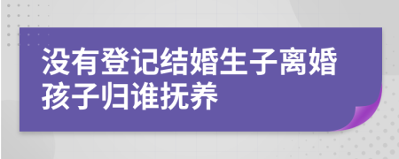 没有登记结婚生子离婚孩子归谁抚养