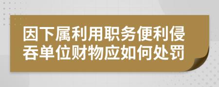 因下属利用职务便利侵吞单位财物应如何处罚