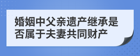 婚姻中父亲遗产继承是否属于夫妻共同财产