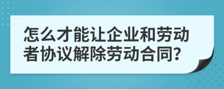 怎么才能让企业和劳动者协议解除劳动合同？