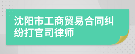沈阳市工商贸易合同纠纷打官司律师
