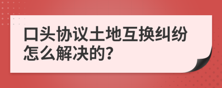 口头协议土地互换纠纷怎么解决的？