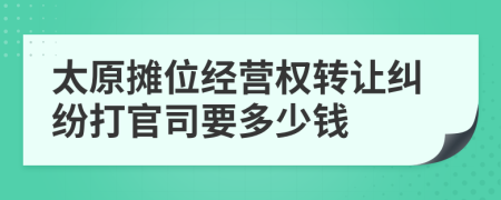 太原摊位经营权转让纠纷打官司要多少钱