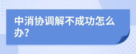 中消协调解不成功怎么办？