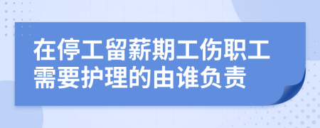 在停工留薪期工伤职工需要护理的由谁负责
