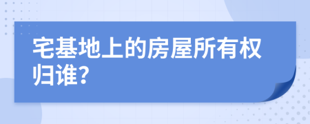 宅基地上的房屋所有权归谁？