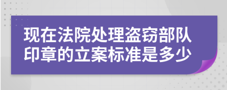 现在法院处理盗窃部队印章的立案标准是多少