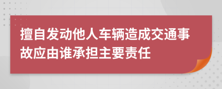 擅自发动他人车辆造成交通事故应由谁承担主要责任