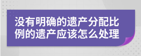 没有明确的遗产分配比例的遗产应该怎么处理