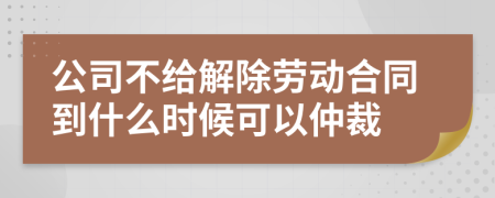 公司不给解除劳动合同到什么时候可以仲裁