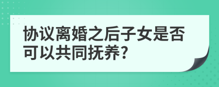 协议离婚之后子女是否可以共同抚养?