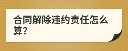 合同解除违约责任怎么算？