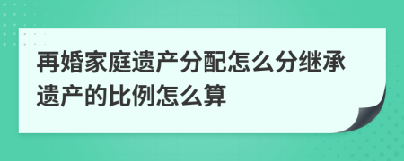 再婚家庭遗产分配怎么分继承遗产的比例怎么算