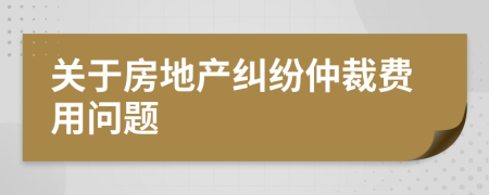 关于房地产纠纷仲裁费用问题