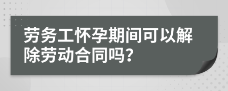 劳务工怀孕期间可以解除劳动合同吗？