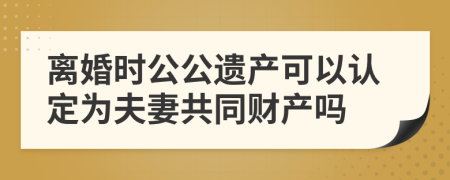 离婚时公公遗产可以认定为夫妻共同财产吗