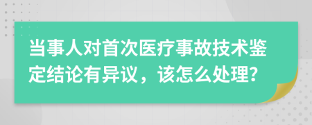 当事人对首次医疗事故技术鉴定结论有异议，该怎么处理？