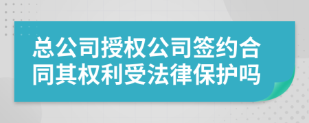 总公司授权公司签约合同其权利受法律保护吗