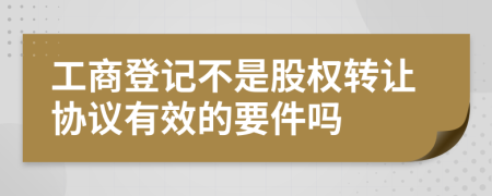 工商登记不是股权转让协议有效的要件吗