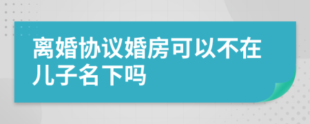 离婚协议婚房可以不在儿子名下吗