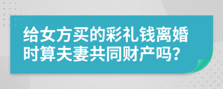 给女方买的彩礼钱离婚时算夫妻共同财产吗？