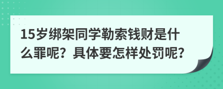 15岁绑架同学勒索钱财是什么罪呢？具体要怎样处罚呢？