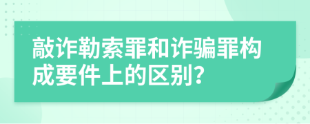 敲诈勒索罪和诈骗罪构成要件上的区别？