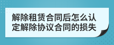 解除租赁合同后怎么认定解除协议合同的损失