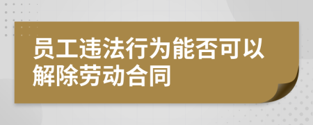 员工违法行为能否可以解除劳动合同