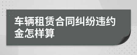 车辆租赁合同纠纷违约金怎样算