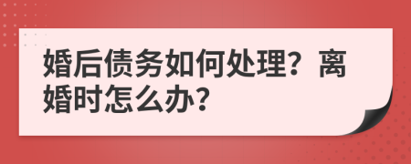 婚后债务如何处理？离婚时怎么办？