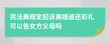 民法典规定起诉离婚返还彩礼可以告女方父母吗